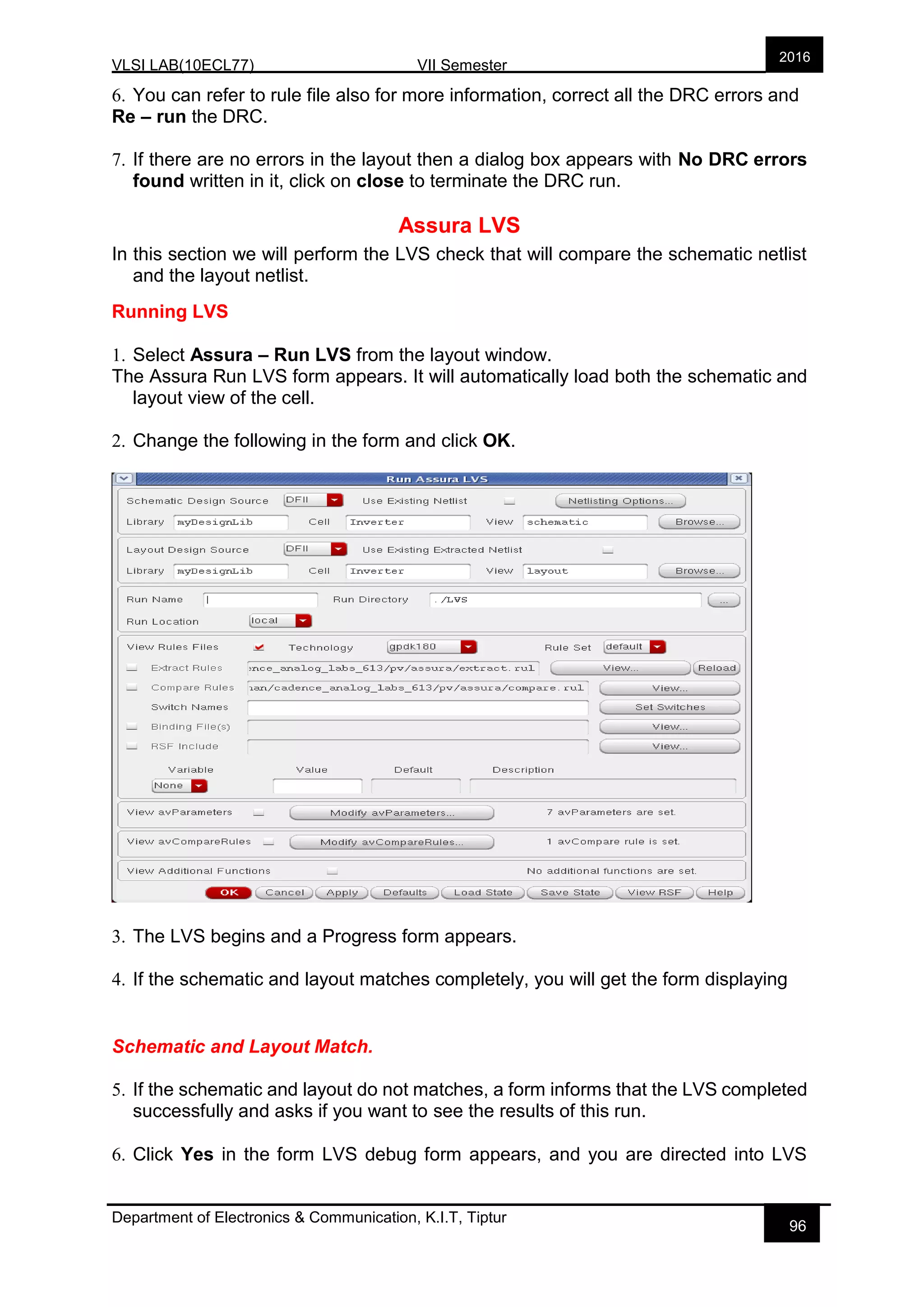 VLSI LAB(10ECL77) VII Semester
Department of Electronics & Communication, K.I.T, Tiptur
2016
96
6. You can refer to rule file also for more information, correct all the DRC errors and
Re – run the DRC.
7. If there are no errors in the layout then a dialog box appears with No DRC errors
found written in it, click on close to terminate the DRC run.
Assura LVS
In this section we will perform the LVS check that will compare the schematic netlist
and the layout netlist.
Running LVS
1. Select Assura – Run LVS from the layout window.
The Assura Run LVS form appears. It will automatically load both the schematic and
layout view of the cell.
2. Change the following in the form and click OK.
3. The LVS begins and a Progress form appears.
4. If the schematic and layout matches completely, you will get the form displaying
Schematic and Layout Match.
5. If the schematic and layout do not matches, a form informs that the LVS completed
successfully and asks if you want to see the results of this run.
6. Click Yes in the form LVS debug form appears, and you are directed into LVS
 