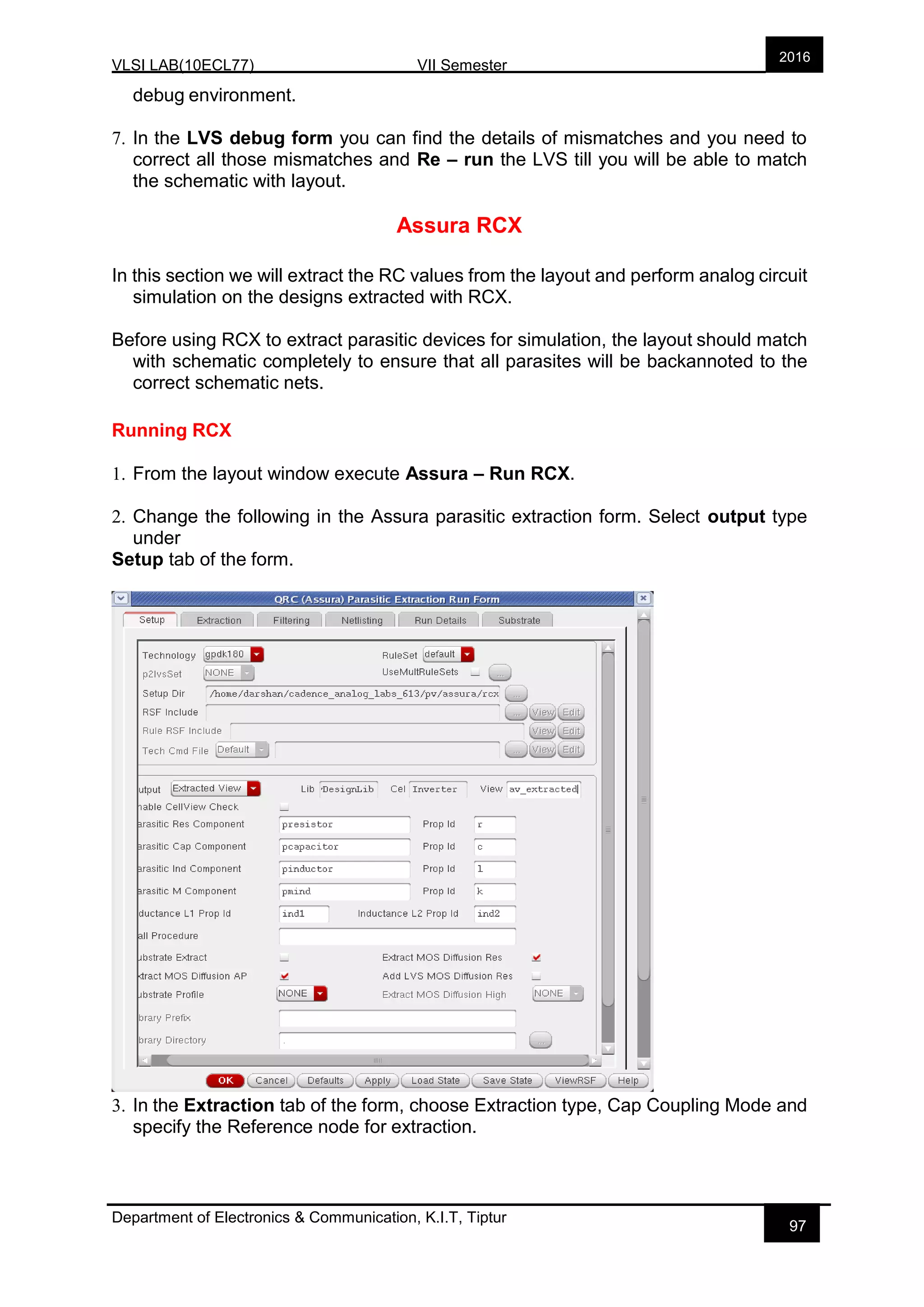 VLSI LAB(10ECL77) VII Semester
Department of Electronics & Communication, K.I.T, Tiptur
2016
97
debug environment.
7. In the LVS debug form you can find the details of mismatches and you need to
correct all those mismatches and Re – run the LVS till you will be able to match
the schematic with layout.
Assura RCX
In this section we will extract the RC values from the layout and perform analog circuit
simulation on the designs extracted with RCX.
Before using RCX to extract parasitic devices for simulation, the layout should match
with schematic completely to ensure that all parasites will be backannoted to the
correct schematic nets.
Running RCX
1. From the layout window execute Assura – Run RCX.
2. Change the following in the Assura parasitic extraction form. Select output type
under
Setup tab of the form.
3. In the Extraction tab of the form, choose Extraction type, Cap Coupling Mode and
specify the Reference node for extraction.
 