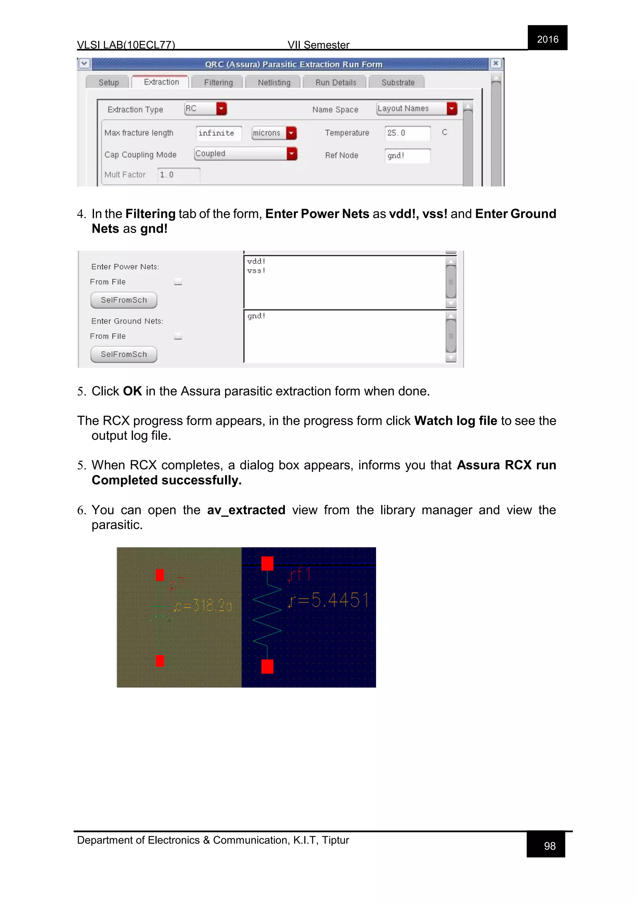VLSI LAB(10ECL77) VII Semester
Department of Electronics & Communication, K.I.T, Tiptur
2016
98
4. In the Filtering tab of the form, Enter Power Nets as vdd!, vss! and Enter Ground
Nets as gnd!
5. Click OK in the Assura parasitic extraction form when done.
The RCX progress form appears, in the progress form click Watch log file to see the
output log file.
5. When RCX completes, a dialog box appears, informs you that Assura RCX run
Completed successfully.
6. You can open the av_extracted view from the library manager and view the
parasitic.
 