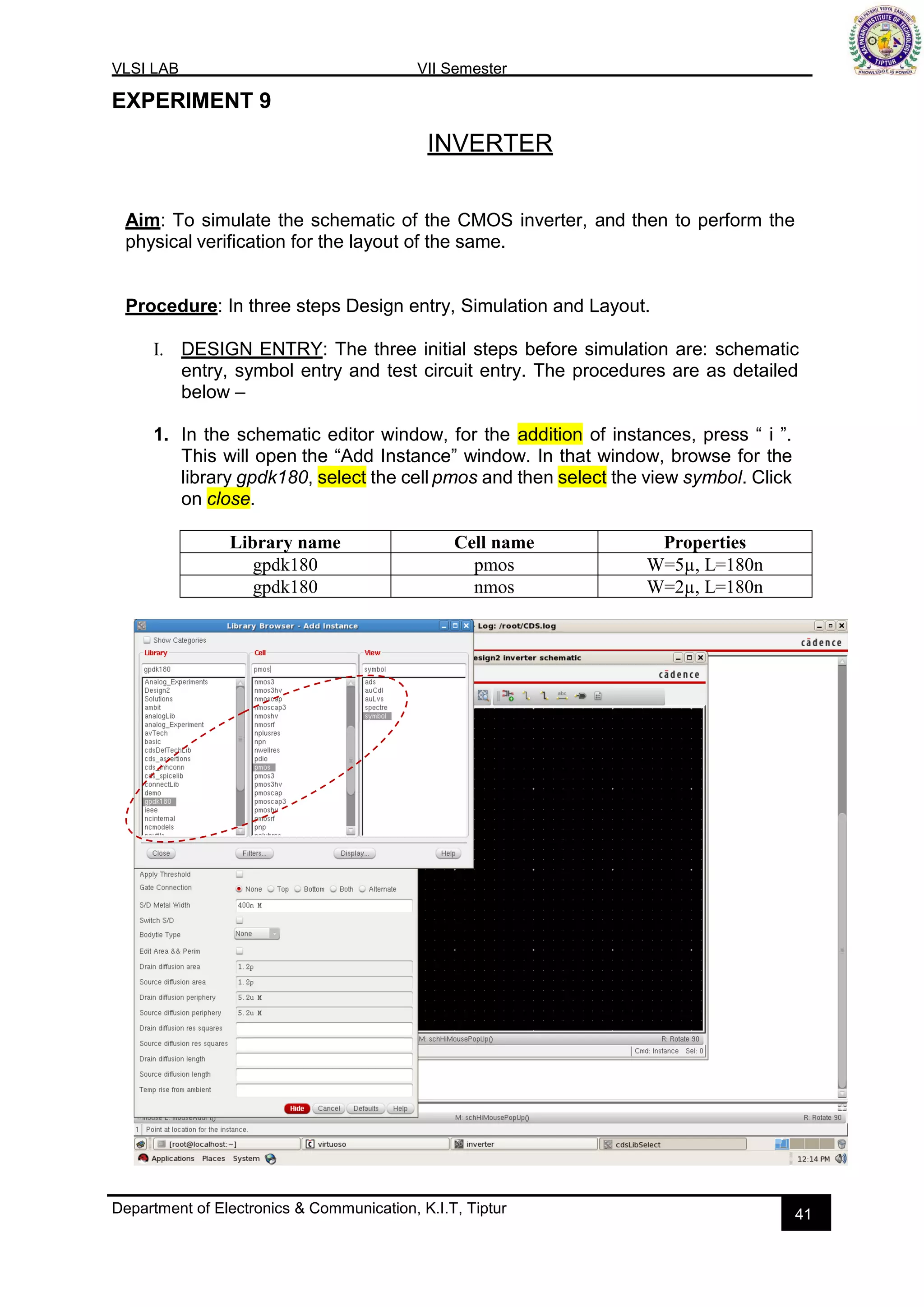 VLSI LAB VII Semester
Department of Electronics & Communication, K.I.T, Tiptur 41
EXPERIMENT 9
INVERTER
Aim: To simulate the schematic of the CMOS inverter, and then to perform the
physical verification for the layout of the same.
Procedure: In three steps Design entry, Simulation and Layout.
I. DESIGN ENTRY: The three initial steps before simulation are: schematic
entry, symbol entry and test circuit entry. The procedures are as detailed
below –
1. In the schematic editor window, for the addition of instances, press “ i ”.
This will open the “Add Instance” window. In that window, browse for the
library gpdk180, select the cell pmos and then select the view symbol. Click
on close.
Library name Cell name Properties
gpdk180 pmos W=5µ, L=180n
gpdk180 nmos W=2µ, L=180n
 