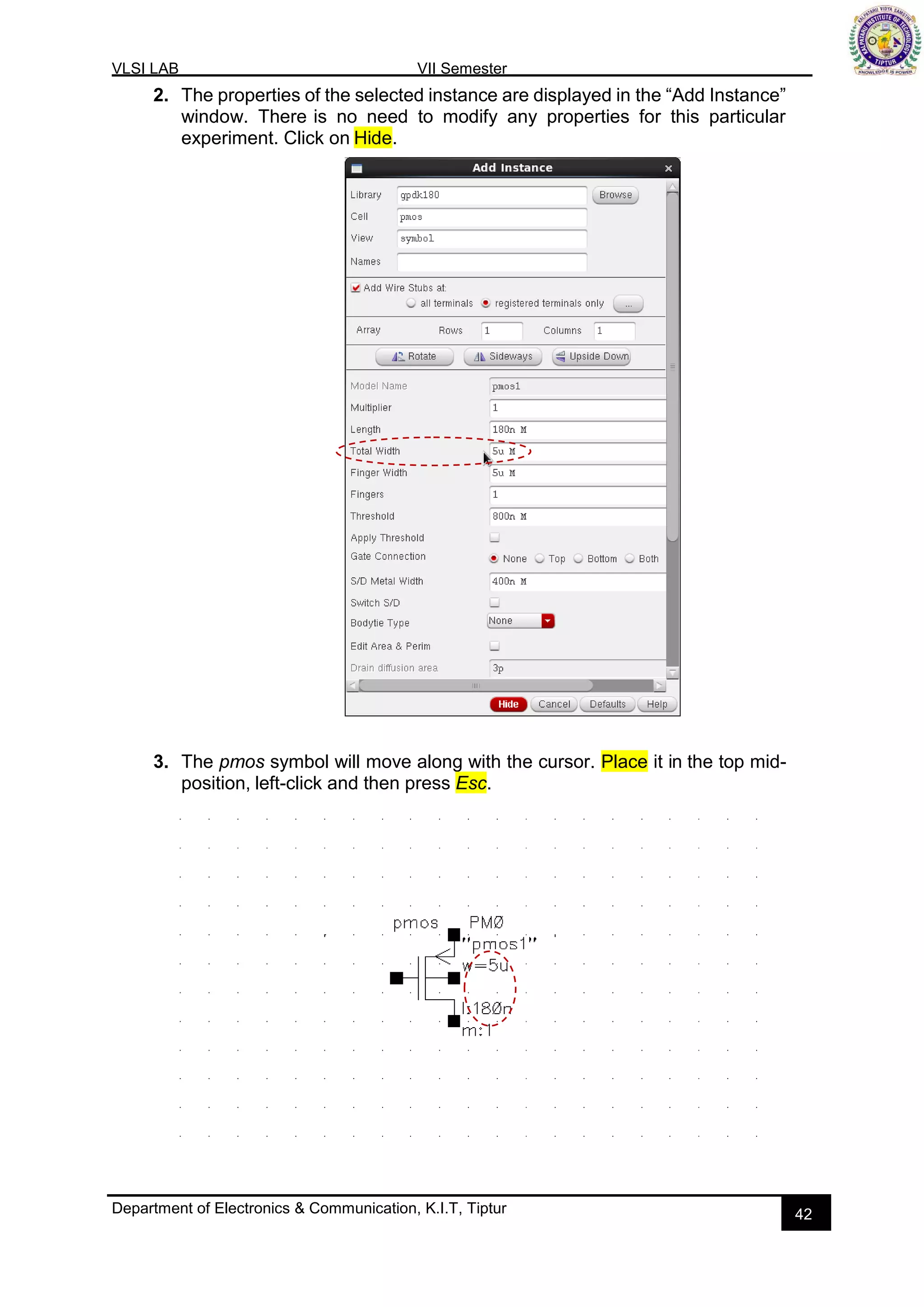 VLSI LAB VII Semester
Department of Electronics & Communication, K.I.T, Tiptur 42
2. The properties of the selected instance are displayed in the “Add Instance”
window. There is no need to modify any properties for this particular
experiment. Click on Hide.
3. The pmos symbol will move along with the cursor. Place it in the top mid-
position, left-click and then press Esc.
 