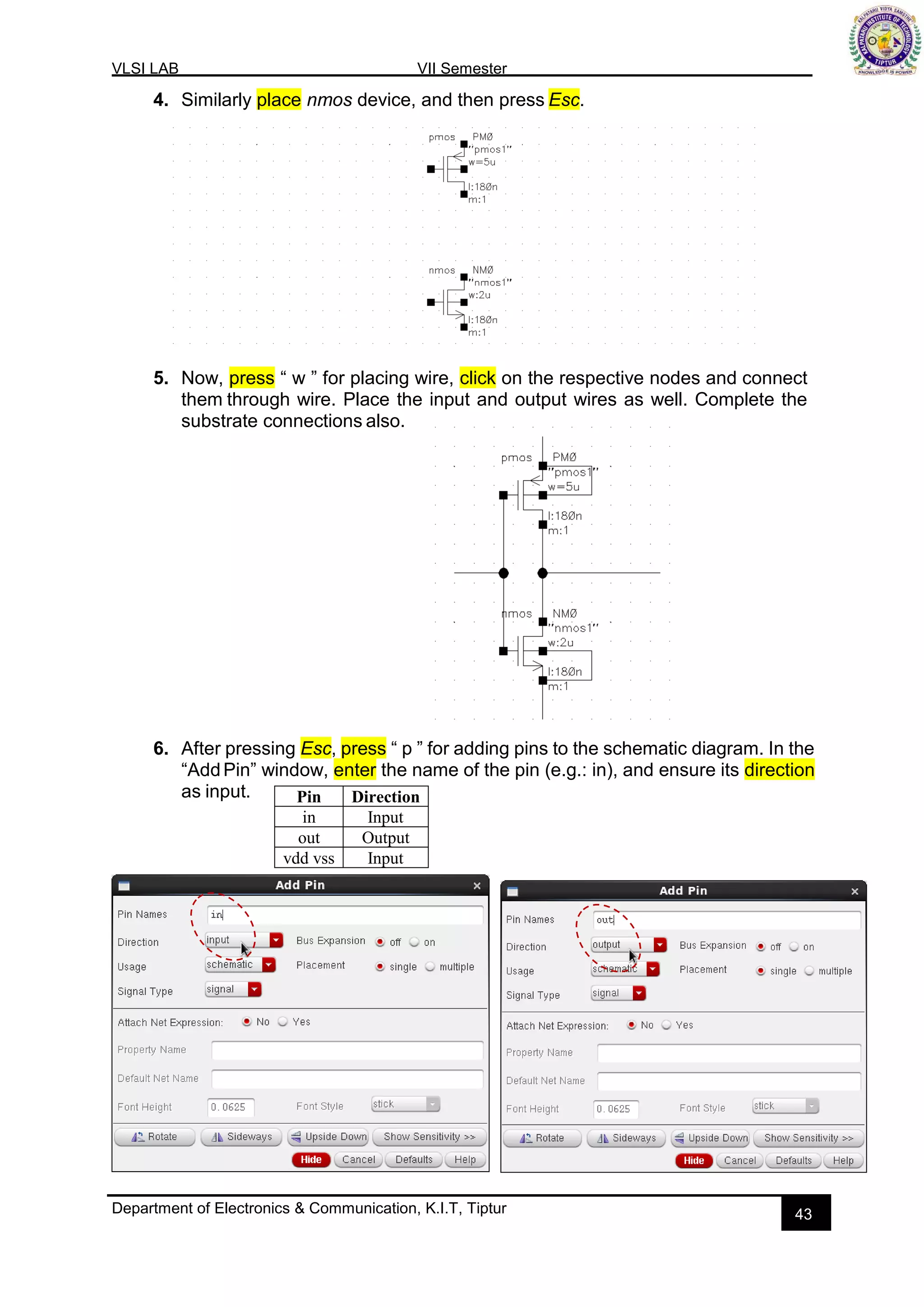 VLSI LAB VII Semester
Department of Electronics & Communication, K.I.T, Tiptur 43
4. Similarly place nmos device, and then press Esc.
5. Now, press “ w ” for placing wire, click on the respective nodes and connect
them through wire. Place the input and output wires as well. Complete the
substrate connections also.
6. After pressing Esc, press “ p ” for adding pins to the schematic diagram. In the
“AddPin” window, enter the name of the pin (e.g.: in), and ensure its direction
as input. Pin Direction
in Input
out Output
vdd vss Input
 