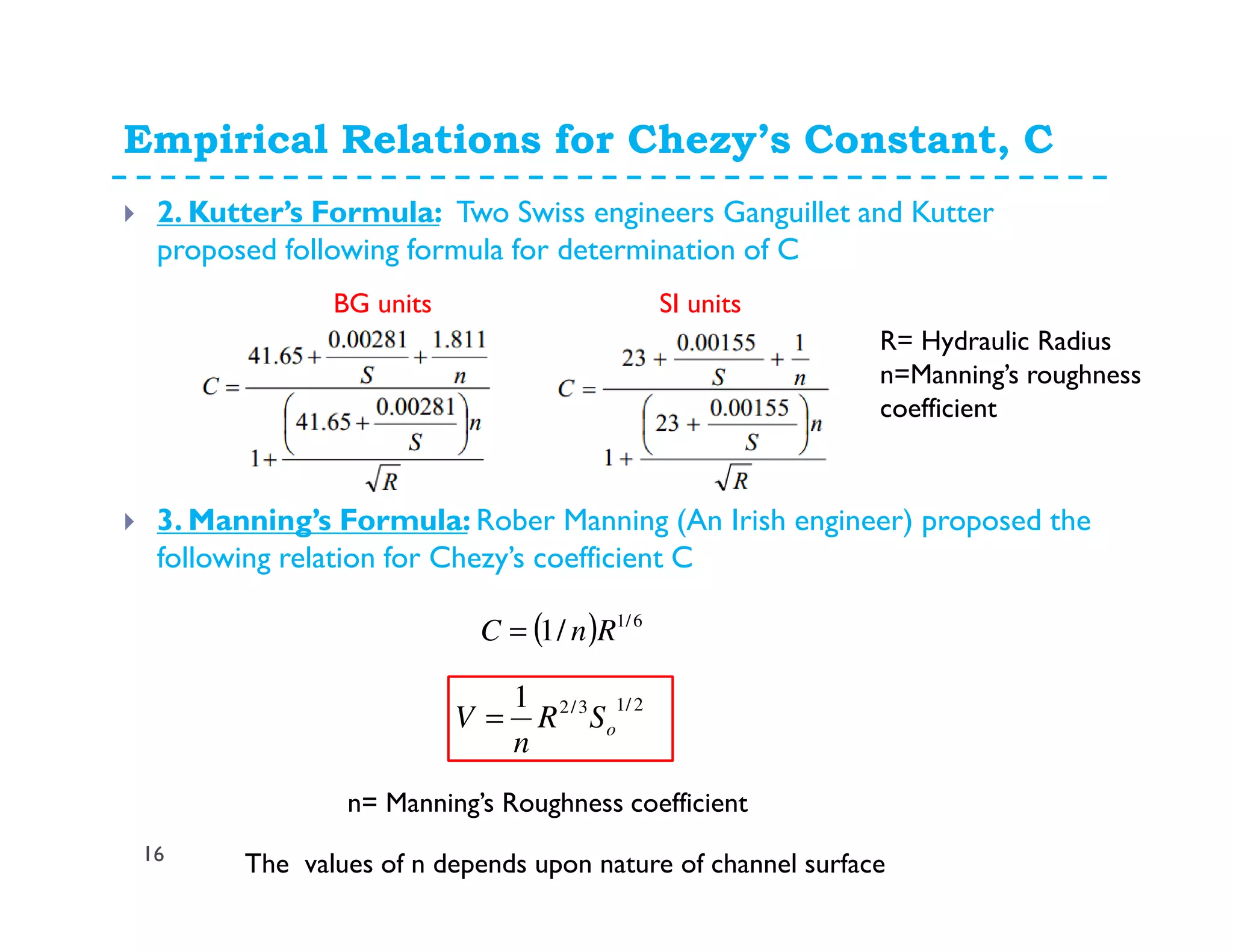 Empirical Relations for Chezy’s Constant, C
16
2. Kutter’s Formula: Two Swiss engineers Ganguillet and Kutter
proposed following formula for determination of C
R= Hydraulic Radius
n=Manning’s roughness
coefficient
3. Manning’s Formula: Rober Manning (An Irish engineer) proposed the
following relation for Chezy’s coefficient C
2/13/21
oSR
n
V =
n= Manning’s Roughness coefficient
( ) 6/1
/1 RnC =
The values of n depends upon nature of channel surface
BG units SI units
 