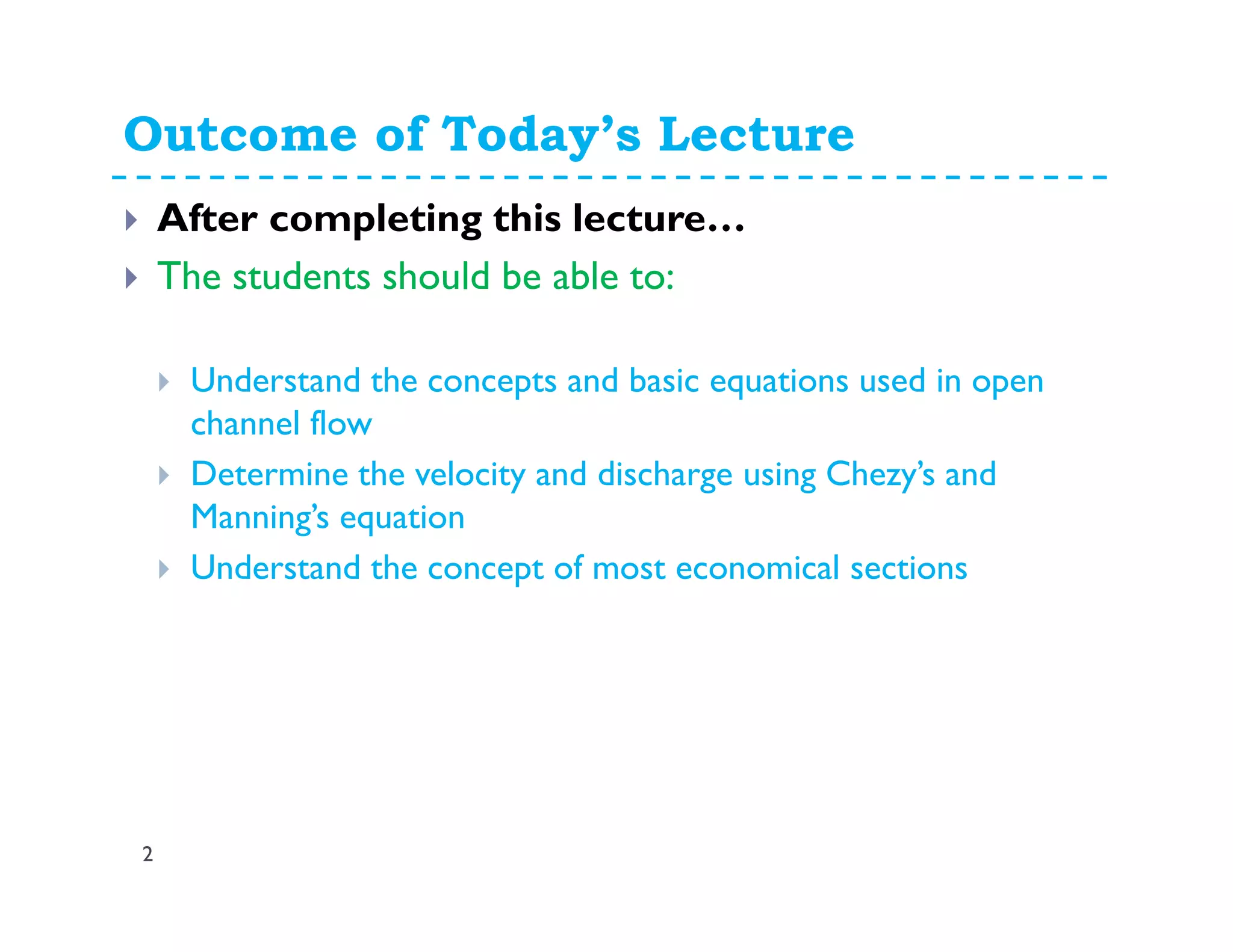 Outcome of Today’s Lecture
2
After completing this lecture…
The students should be able to:
Understand the concepts and basic equations used in open
channel flow
Determine the velocity and discharge using Chezy’s and
Manning’s equation
Understand the concept of most economical sections
 