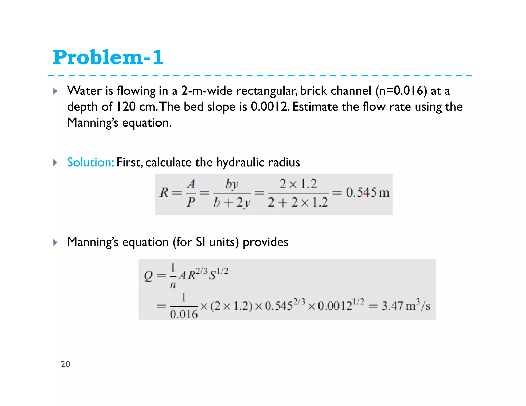 Problem-1
20
Water is flowing in a 2-m-wide rectangular, brick channel (n=0.016) at a
depth of 120 cm.The bed slope is 0.0012. Estimate the flow rate using the
Manning’s equation.
Solution: First, calculate the hydraulic radius
Manning’s equation (for SI units) provides
 