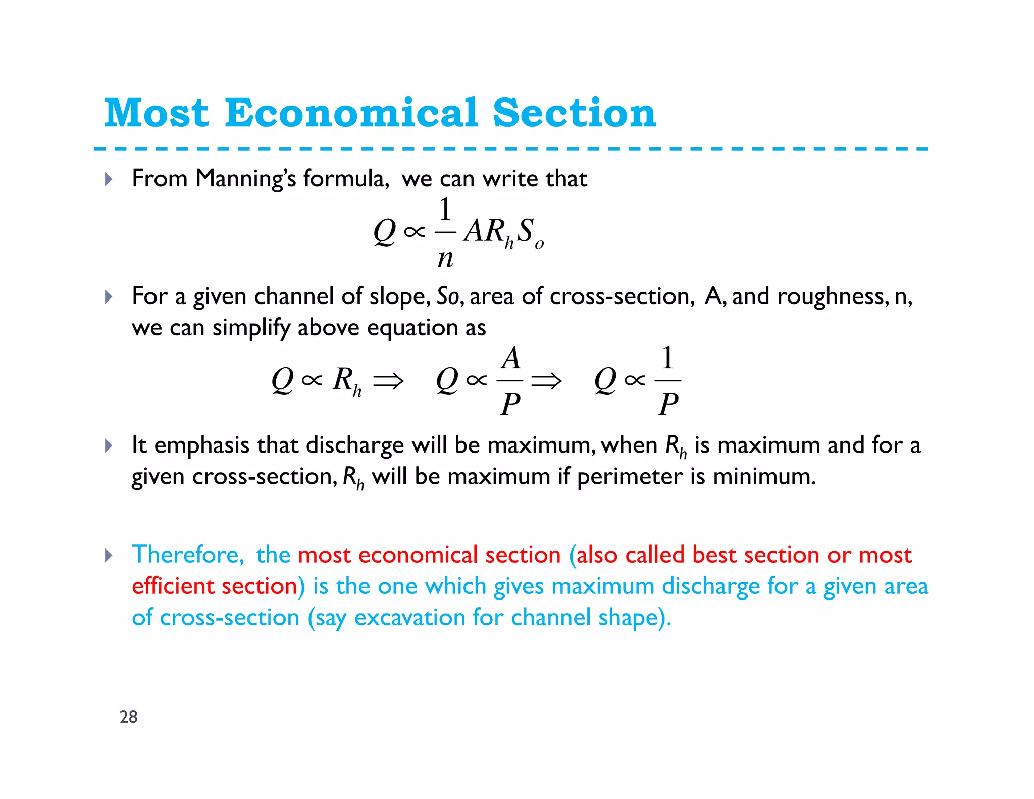 Most Economical Section
28
From Manning’s formula, we can write that
For a given channel of slope, So, area of cross-section, A, and roughness, n,
we can simplify above equation as
It emphasis that discharge will be maximum, when Rh is maximum and for a
given cross-section, Rh will be maximum if perimeter is minimum.
Therefore, the most economical section (also called best section or most
efficient section) is the one which gives maximum discharge for a given area
of cross-section (say excavation for channel shape).
ohSAR
n
Q
1
∝
P
Q
P
A
QRQ h
1
∝⇒∝⇒∝
 