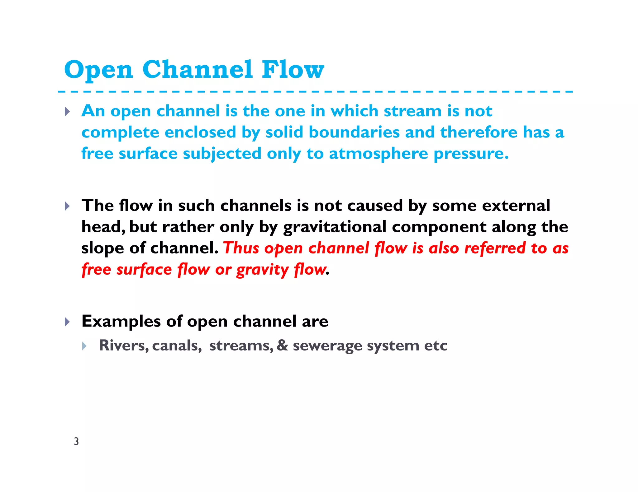 Open Channel Flow
3
An open channel is the one in which stream is not
complete enclosed by solid boundaries and therefore has a
free surface subjected only to atmosphere pressure.
The flow in such channels is not caused by some external
head, but rather only by gravitational component along the
slope of channel. Thus open channel flow is also referred to as
free surface flow or gravity flow.
Examples of open channel are
Rivers, canals, streams, & sewerage system etc
 
