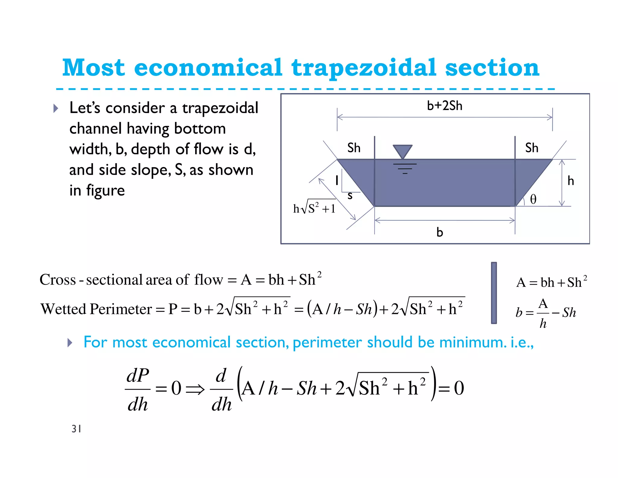 31
Let’s consider a trapezoidal
channel having bottom
width, b, depth of flow is d,
and side slope, S, as shown
in figure
Most economical trapezoidal section
h
b
s
Sh Sh
1
( ) 2222
2
hSh2/AhSh2bPPerimeterWetted
ShbhAflowofareasectional-Cross
++−=++==
+==
Shh
For most economical section, perimeter should be minimum. i.e.,
( ) 0hSh2/A0 22
=++−⇒= Shh
dh
d
dh
dP
Sh
h
b −=
+=
A
ShbhA 2
b+2Sh
1Sh 2
+
θ
 