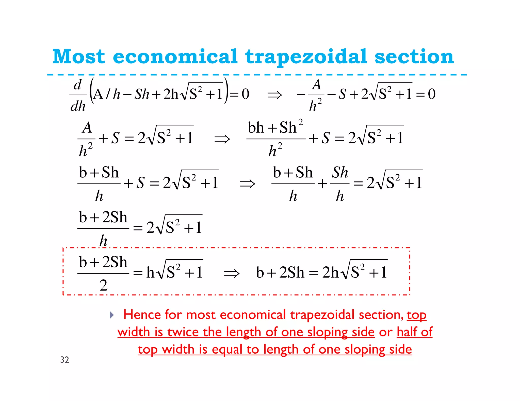 Most economical trapezoidal section
32
Hence for most economical trapezoidal section, top
width is twice the length of one sloping side or half of
top width is equal to length of one sloping side
( ) 01S201S2h/A 2
2
2
=++−−⇒=++− S
h
A
Shh
dh
d
1Sh2Sh2b1Sh
2
Sh2b
1S2
Sh2b
1S2
Shb
1S2
Shb
1S2
Shbh
1S2
22
2
22
2
2
2
2
2
+=+⇒+=
+
+=
+
+=+
+
⇒+=+
+
+=+
+
⇒+=+
h
h
Sh
h
S
h
S
h
S
h
A
 