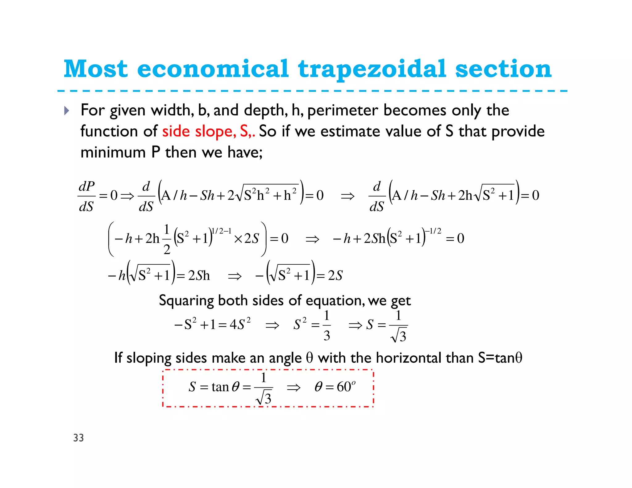 Most economical trapezoidal section
33
For given width, b, and depth, h, perimeter becomes only the
function of side slope, S,. So if we estimate value of S that provide
minimum P then we have;
( ) ( ) 01S2h/A0hhS2/A0 2222
=++−⇒=++−⇒= Shh
dS
d
Shh
dS
d
dS
dP
( ) ( )
( ) ( ) SSh
ShSh
21Sh21S
01Sh2021S
2
1
2h
22
2/1212/12
=+−⇒=+−
=++−⇒=





×++−
−−
Squaring both sides of equation, we get
3
1
3
1
41S 222
=⇒=⇒=+− SSS
If sloping sides make an angle θ with the horizontal than S=tanθ
o
S 60
3
1
tan =⇒== θθ
 