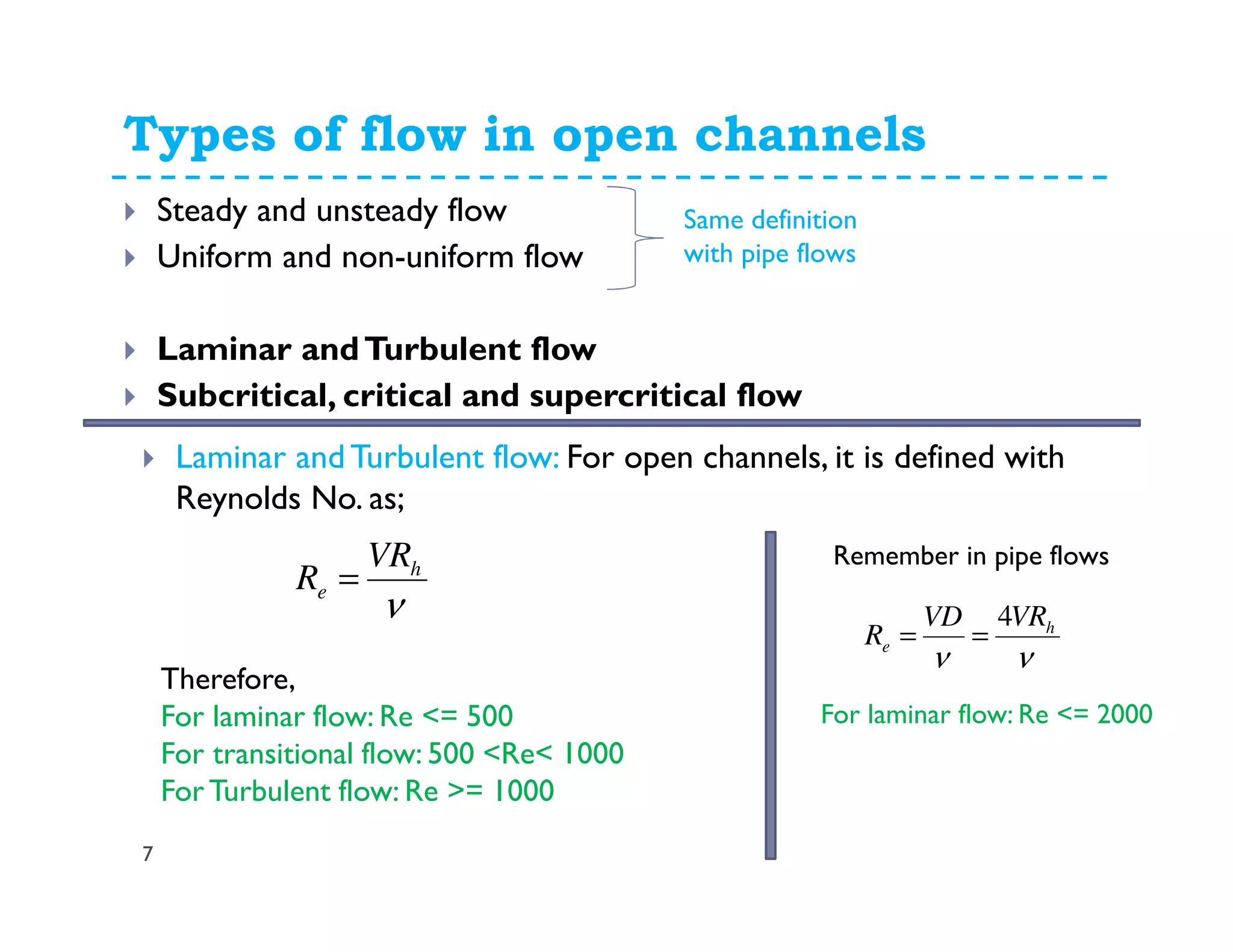 Types of flow in open channels
7
Steady and unsteady flow
Uniform and non-uniform flow
Laminar andTurbulent flow
Subcritical, critical and supercritical flow
Same definition
with pipe flows
Laminar and Turbulent flow: For open channels, it is defined with
Reynolds No. as;
ν
h
e
VR
R =
νν
h
e
VRVD
R
4
==
Remember in pipe flows
Therefore,
For laminar flow: Re <= 500
For transitional flow: 500 <Re< 1000
ForTurbulent flow: Re >= 1000
For laminar flow: Re <= 2000
 