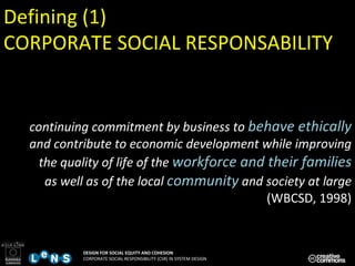 continuing commitment by business to  behave ethically  and contribute to economic development while improving the quality of life of the  workforce and their families  as well as of the local  community  and society at large   (WBCSD, 1998) Defining (1) CORPORATE SOCIAL RESPONSABILITY 