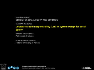 LEARNING SUBJECT DESIGN FOR SOCIAL EQUITY AND COHESION LEARNING RESOURCE   Corporate Social Responsability (CSR) in System Design for Social Equity LEARNING SUBJECT LEADER Politecnico di Milano OTHER INTERESTED PARTNERS: Federal University of Paraná 