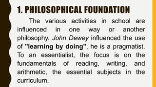 1. PHILOSOPHICAL FOUNDATION
The various activities in school are
influenced in one way or another
philosophy. John Dewey influenced the use
of "learning by doing", he is a pragmatist.
To an essentialist, the focus is on the
fundamentals of reading, writing, and
arithmetic, the essential subjects in the
curriculum.
 