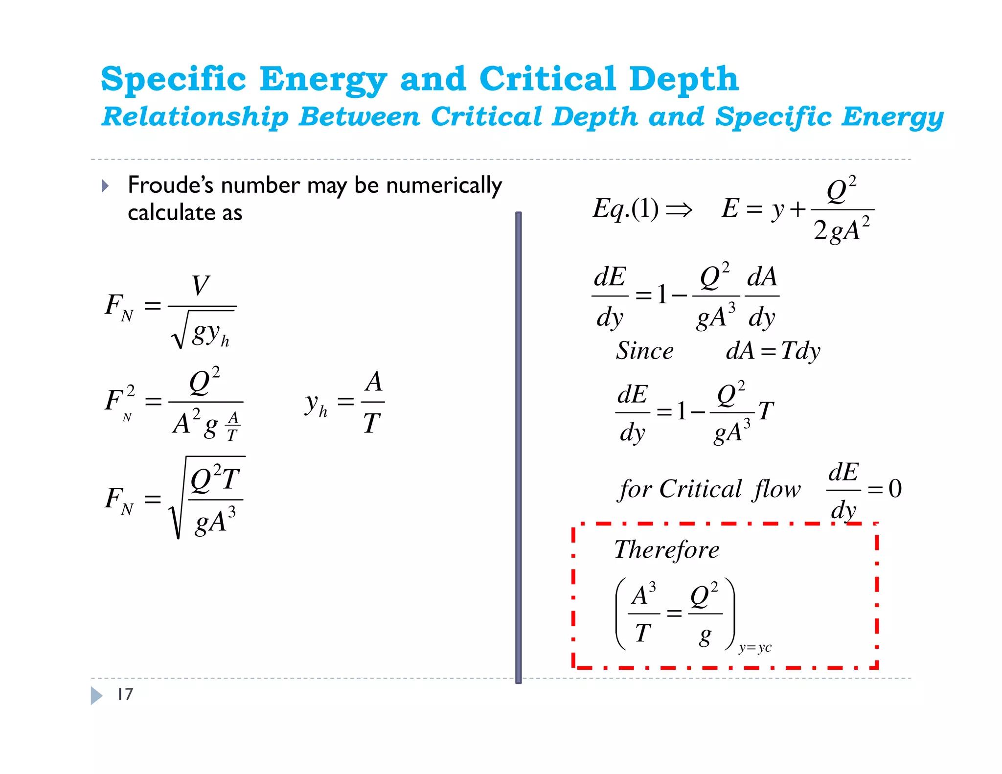 Specific Energy and Critical Depth
Relationship Between Critical Depth and Specific Energy
Froude’s number may be numerically
calculate as
3
2
2
2
2
gA
TQ
F
T
A
y
gA
Q
F
gy
V
F
N
h
T
A
h
N
N
=
==
=
ycy
g
Q
T
A
Therefore
dy
dE
flowCriticalfor
T
gA
Q
dy
dE
TdydASince
=






=
=
−=
=
23
3
2
0
1
17
dy
dA
gA
Q
dy
dE
gA
Q
yEEq
3
2
2
2
1
2
)1.(
−=
+=⇒
 
