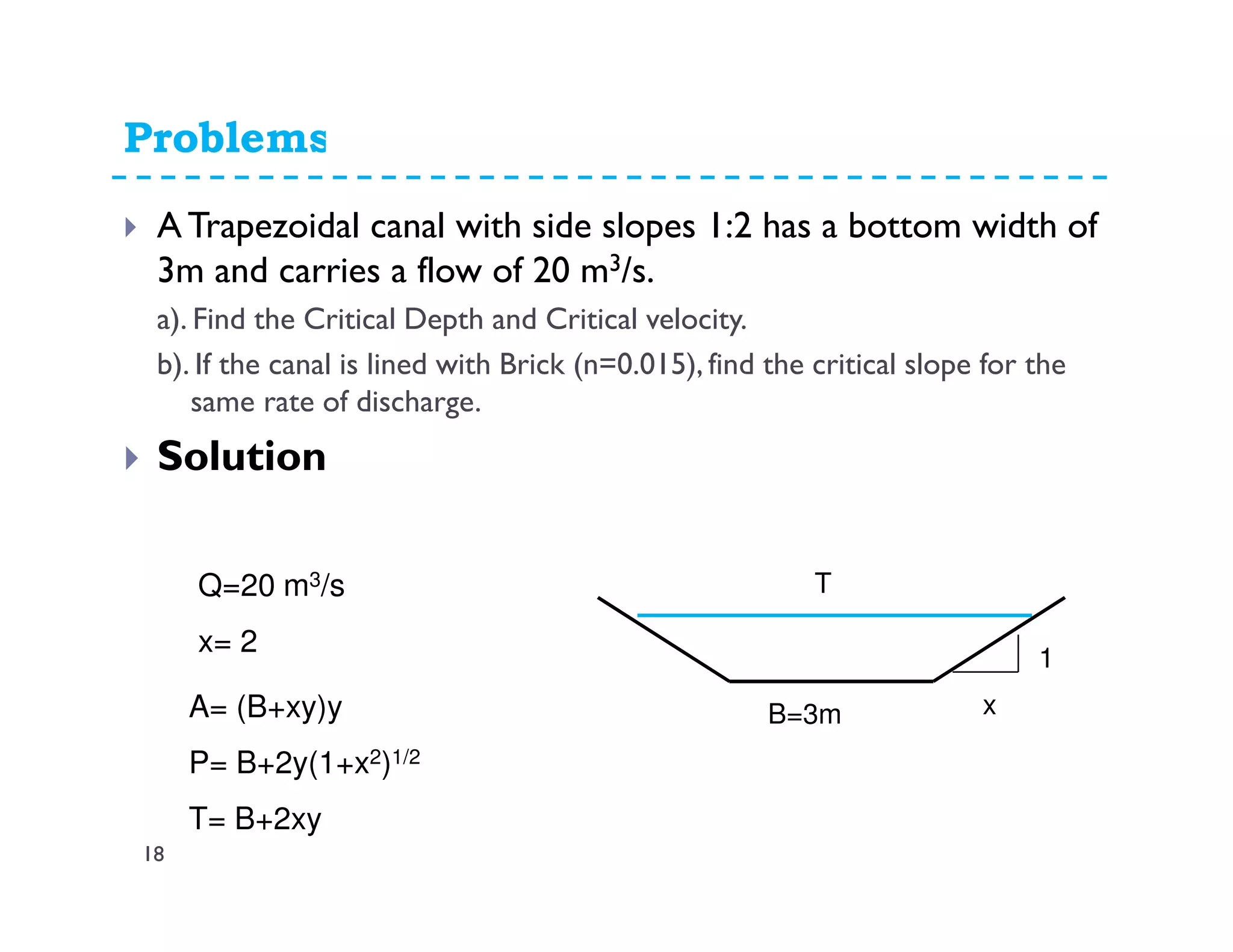 Problems11.45
A Trapezoidal canal with side slopes 1:2 has a bottom width of
3m and carries a flow of 20 m3/s.
a). Find the Critical Depth and Critical velocity.
b). If the canal is lined with Brick (n=0.015), find the critical slope for the
same rate of discharge.
Solution
B=3m
T
A= (B+xy)y
P= B+2y(1+x2)1/2
T= B+2xy
1
x
Q=20 m3/s
x= 2
18
 