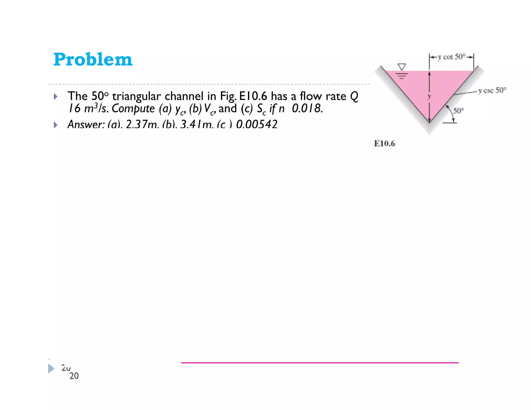 Problem
The 50o triangular channel in Fig. E10.6 has a flow rate Q
16 m3/s. Compute (a) yc, (b)Vc, and (c) Sc if n 0.018.
Answer: (a). 2.37m, (b). 3.41m, (c ) 0.00542
20
20
 