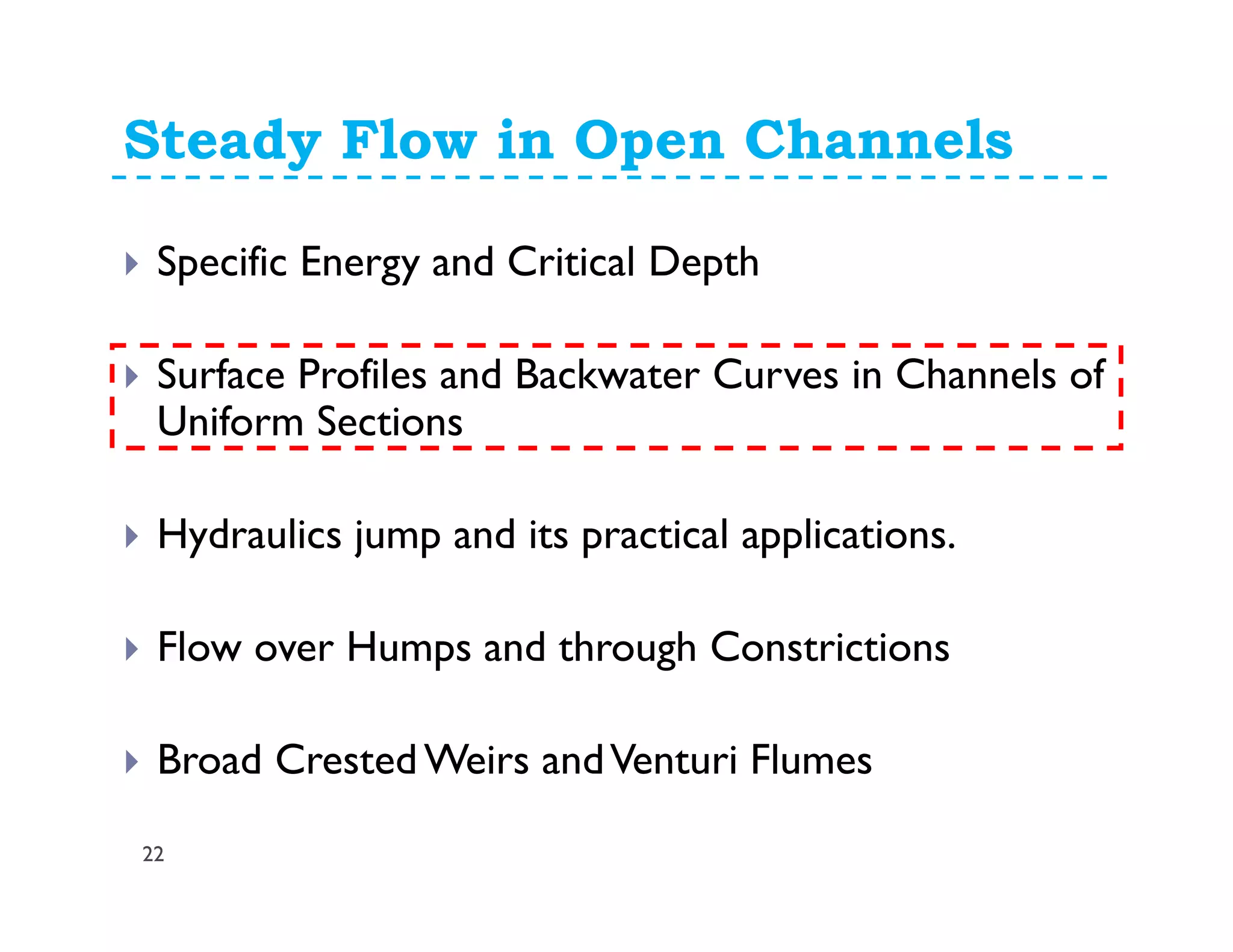 Steady Flow in Open Channels
Specific Energy and Critical Depth
Surface Profiles and Backwater Curves in Channels of
Uniform Sections
Hydraulics jump and its practical applications.
Flow over Humps and through Constrictions
Broad Crested Weirs andVenturi Flumes
22
 