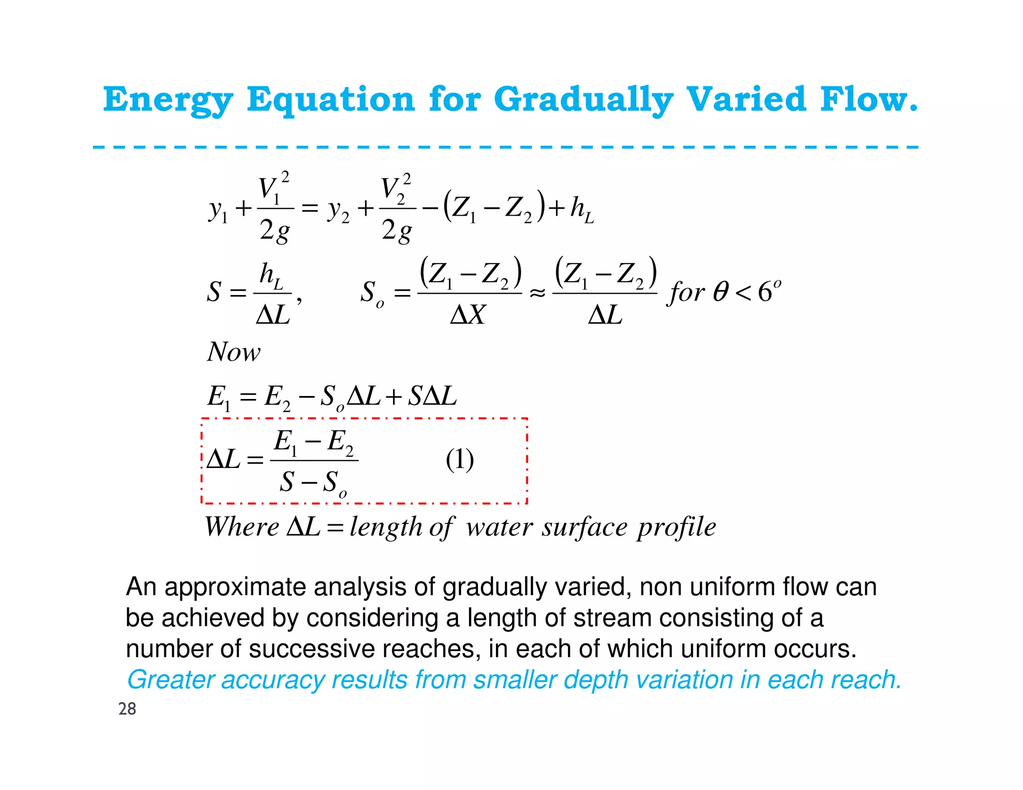 Energy Equation for Gradually Varied Flow.
( )
( ) ( )
profilesurfacewateroflengthLWhere
SS
EE
L
LSLSEE
Now
for
L
ZZ
X
ZZ
S
L
h
S
hZZ
g
V
y
g
V
y
o
o
o
o
L
L
=∆
−
−
=∆
∆+∆−=
<
∆
−
≈
∆
−
=
∆
=
+−−+=+
)1(
6,
22
21
21
2121
21
2
2
2
2
1
1
θ
An approximate analysis of gradually varied, non uniform flow can
be achieved by considering a length of stream consisting of a
number of successive reaches, in each of which uniform occurs.
Greater accuracy results from smaller depth variation in each reach.
28
 