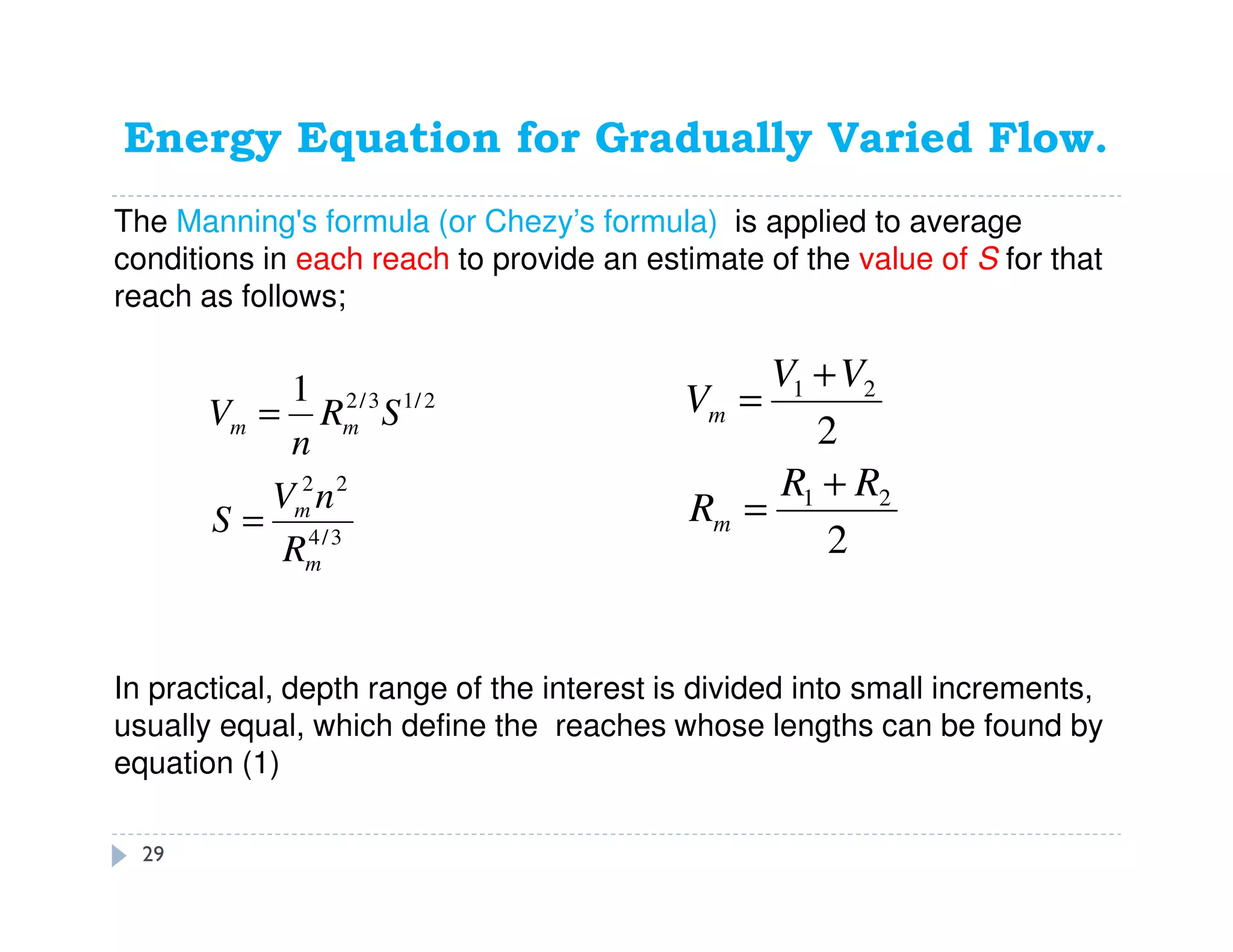 Energy Equation for Gradually Varied Flow.
3/4
22
2/13/21
m
m
mm
R
nV
S
SR
n
V
=
=
The Manning's formula (or Chezy’s formula) is applied to average
conditions in each reach to provide an estimate of the value of S for that
reach as follows;
2
2
21
21
RR
R
VV
V
m
m
+
=
+
=
In practical, depth range of the interest is divided into small increments,
usually equal, which define the reaches whose lengths can be found by
equation (1)
29
 