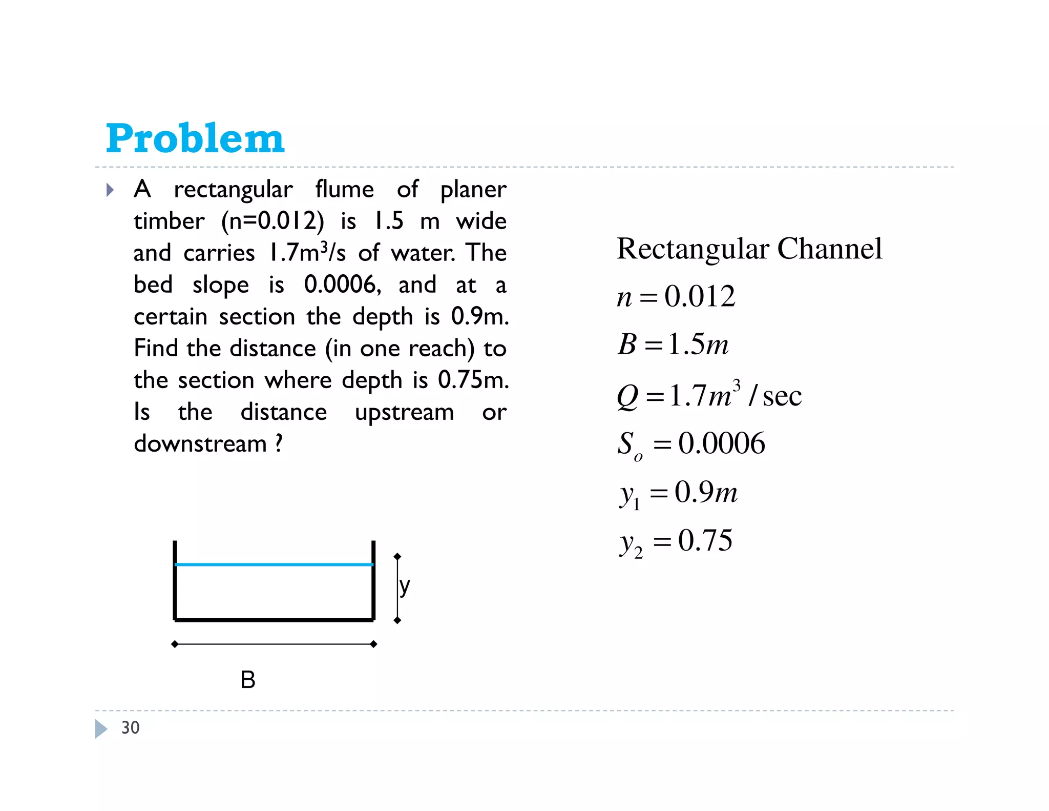 Problem 11.59
A rectangular flume of planer
timber (n=0.012) is 1.5 m wide
and carries 1.7m3/s of water. The
bed slope is 0.0006, and at a
certain section the depth is 0.9m.
Find the distance (in one reach) to
the section where depth is 0.75m.
Is the distance upstream or
downstream ?
3
1
2
Rectangular Channel
0.012
1.5
1.7 /sec
0.0006
0.9
0.75
o
n
B m
Q m
S
y m
y
=
=
=
=
=
=
B
y
30
 