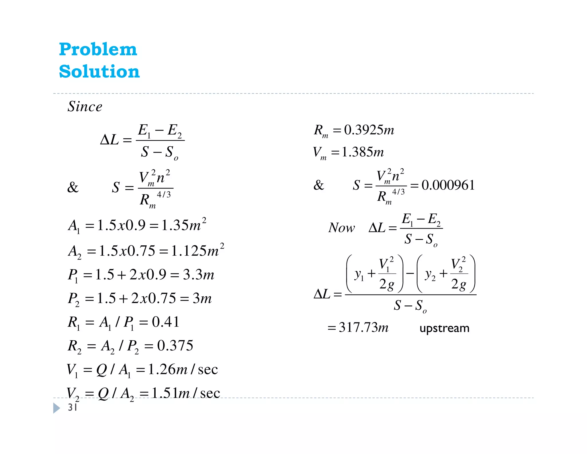 Problem 11.59
Solution
1 2
2 2
4/3
2
1
2
2
1
2
1 1 1
2 2 2
1 1
2 2
&
1.5 0.9 1.35
1.5 0.75 1.125
1.5 2 0.9 3.3
1.5 2 0.75 3
/ 0.41
/ 0.375
/ 1.26 / sec
/ 1.51 / sec
o
m
m
Since
E E
L
S S
V n
S
R
A x m
A x m
P x m
P x m
R A P
R A P
V Q A m
V Q A m
−
∆ =
−
=
= =
= =
= + =
= + =
= =
= =
= =
= =
2 2
4/3
1 2
2 2
1 2
1 2
0.3925
1.385
& 0.000961
2 2
317.73
m
m
m
m
o
o
R m
V m
V n
S
R
E E
Now L
S S
V V
y y
g g
L
S S
m Downstream
=
=
= =
−
∆ =
−
   
+ − +   
   ∆ =
−
=
31
upstream
 