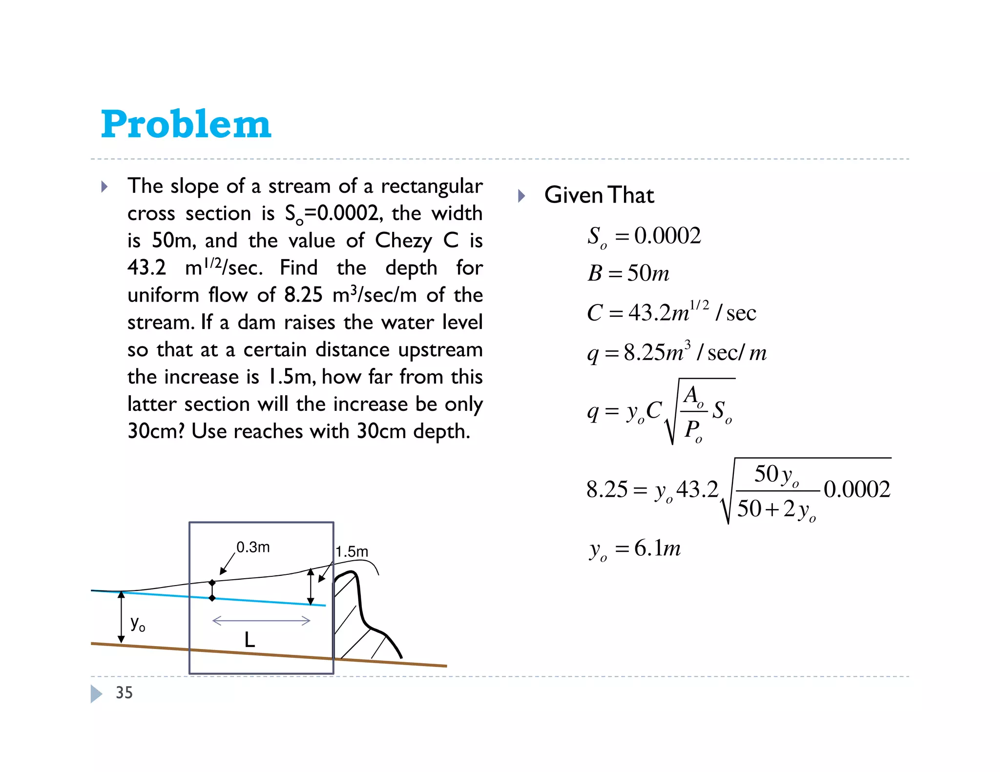 Problem 11.66
The slope of a stream of a rectangular
cross section is So=0.0002, the width
is 50m, and the value of Chezy C is
43.2 m1/2/sec. Find the depth for
uniform flow of 8.25 m3/sec/m of the
stream. If a dam raises the water level
so that at a certain distance upstream
the increase is 1.5m, how far from this
latter section will the increase be only
30cm? Use reaches with 30cm depth.
GivenThat
1.5m
yo
0.3m
1/ 2
3
0.0002
50
43.2 /sec
8.25 /sec/
50
8.25 43.2 0.0002
50 2
6.1
o
o
o o
o
o
o
o
o
S
B m
C m
q m m
A
q y C S
P
y
y
y
y m
=
=
=
=
=
=
+
=
L
35
 