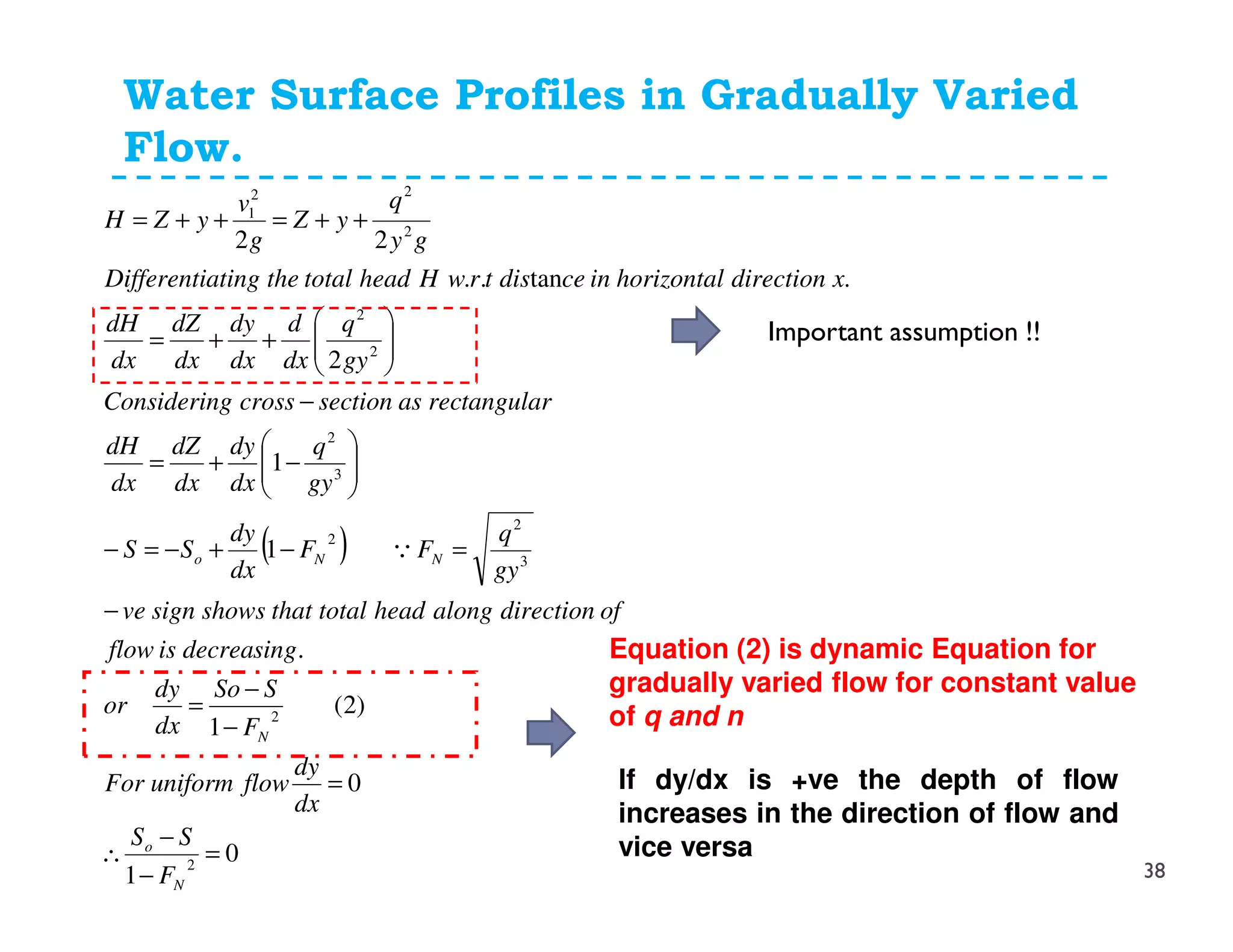Water Surface Profiles in Gradually Varied
Flow.
( )
0
1
0
)2(
1
.
1
1
2
.tan..
22
2
2
3
2
2
3
2
2
2
2
22
1
=
−
−
∴
=
−
−
=
−
=−+−=−






−+=
−






++=
++=++=
N
o
N
NNo
F
SS
dx
dy
flowuniformFor
F
SSo
dx
dy
or
gsindecreaisflow
ofdirectionalongheadtotalthatshowssignve
gy
q
FF
dx
dy
SS
gy
q
dx
dy
dx
dZ
dx
dH
gulartanrecastionseccrossgConsiderin
gy
q
dx
d
dx
dy
dx
dZ
dx
dH
xdirectionhorizontalincedistrwHheadtotaltheatingDifferenti
gy
q
yZ
g
v
yZH
Q
Equation (2) is dynamic Equation for
gradually varied flow for constant value
of q and n
If dy/dx is +ve the depth of flow
increases in the direction of flow and
vice versa
38
Important assumption !!
 