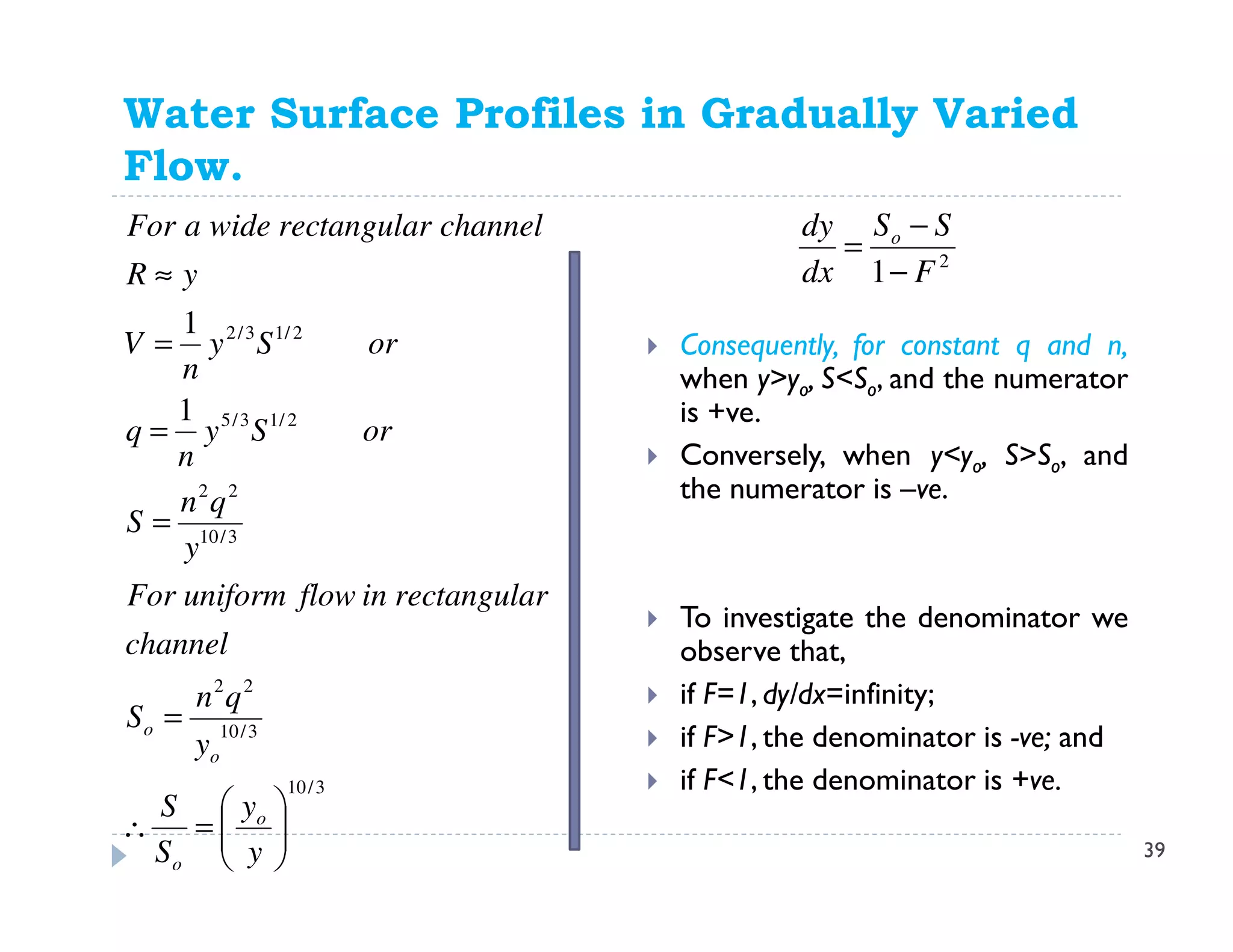 Water Surface Profiles in Gradually Varied
Flow.
3/10
3/10
22
3/10
22
2/13/5
2/13/2
1
1






=∴
=
=
=
=
≈
y
y
S
S
y
qn
S
channel
gulartanrecinflowuniformFor
y
qn
S
orSy
n
q
orSy
n
V
yR
channelgulartanrecwideaFor
o
o
o
o
2
1 F
SS
dx
dy o
−
−
=
Consequently, for constant q and n,
when y>yo, S<So, and the numerator
is +ve.
Conversely, when y<yo, S>So, and
the numerator is –ve.
To investigate the denominator we
observe that,
if F=1, dy/dx=infinity;
if F>1, the denominator is -ve; and
if F<1, the denominator is +ve.
39
 