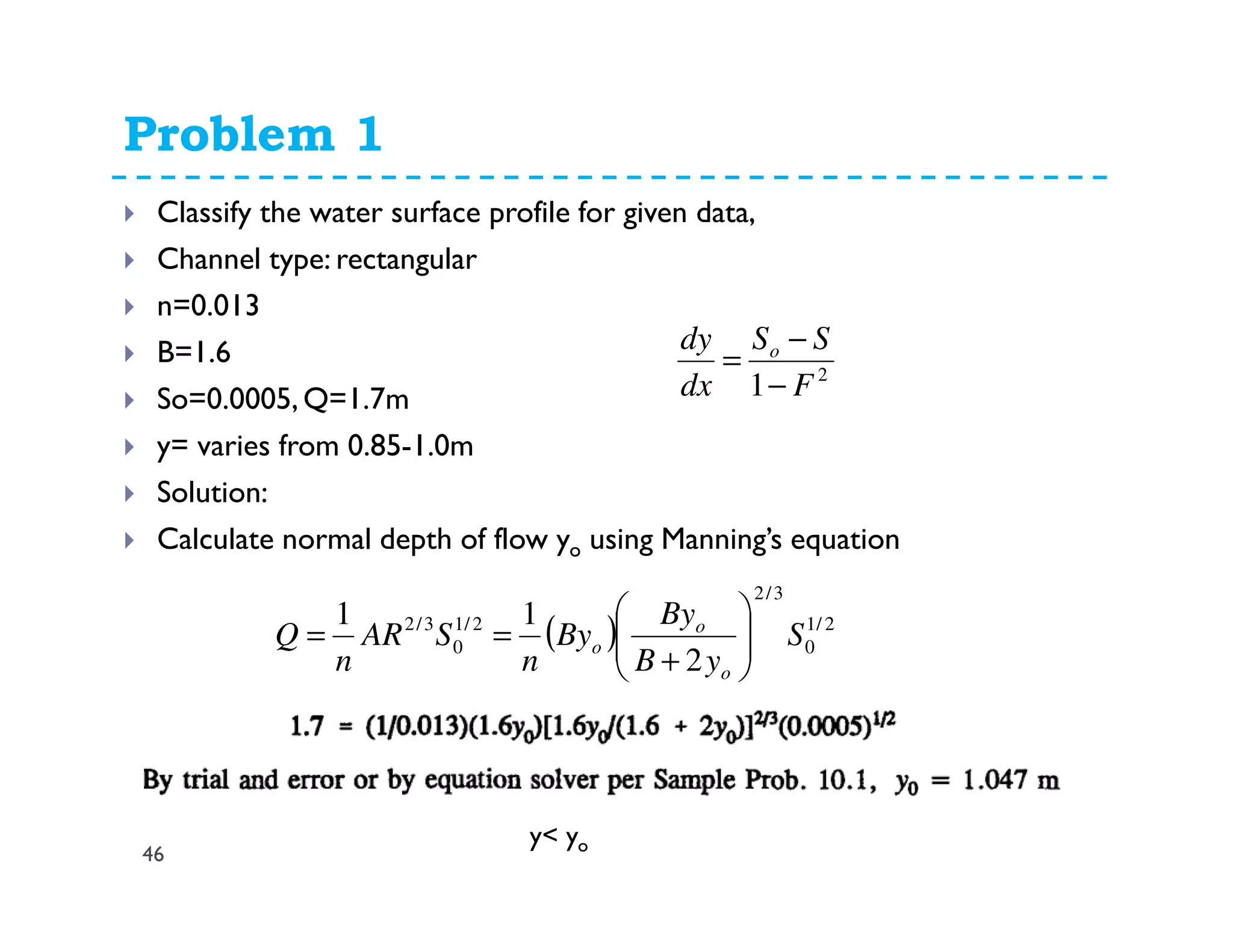 Problem 1
46
Classify the water surface profile for given data,
Channel type: rectangular
n=0.013
B=1.6
So=0.0005, Q=1.7m
y= varies from 0.85-1.0m
Solution:
Calculate normal depth of flow yo using Manning’s equation
2
1 F
SS
dx
dy o
−
−
=
( ) 2/1
0
3/2
2/1
0
3/2
2
11
S
yB
By
By
n
SAR
n
Q
o
o
o 





+
==
y< yo
 