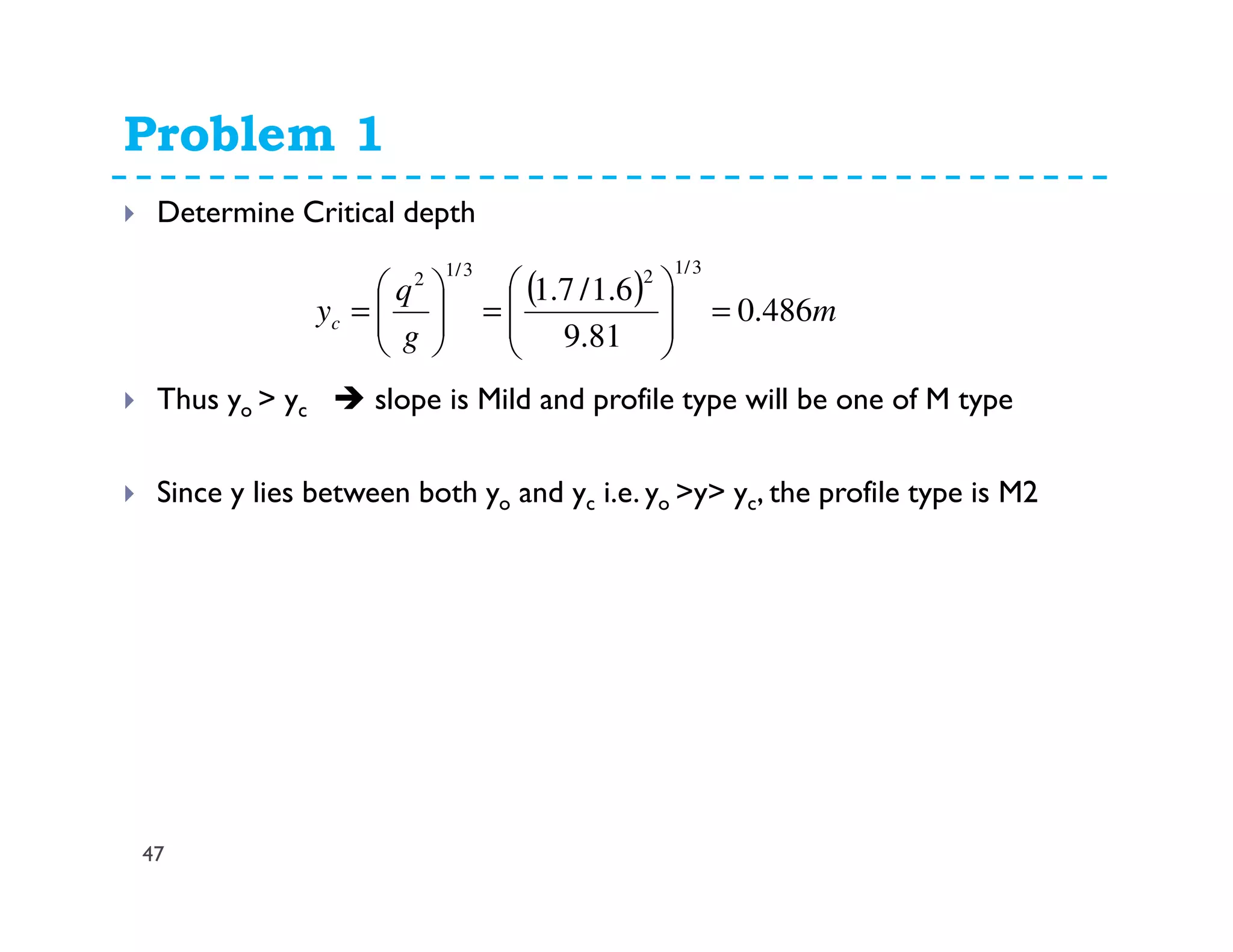 Problem 1
47
Determine Critical depth
Thus yo > yc slope is Mild and profile type will be one of M type
Since y lies between both yo and yc i.e. yo >y> yc, the profile type is M2
( ) m
g
q
yc 486.0
81.9
6.1/7.1
3/123/12
=







=





=
 