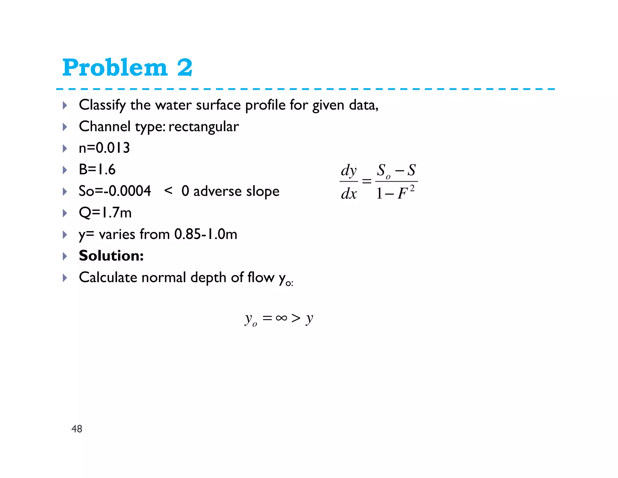 Problem 2
48
Classify the water surface profile for given data,
Channel type: rectangular
n=0.013
B=1.6
So=-0.0004 < 0 adverse slope
Q=1.7m
y= varies from 0.85-1.0m
Solution:
Calculate normal depth of flow yo:
2
1 F
SS
dx
dy o
−
−
=
yyo >∞=
 