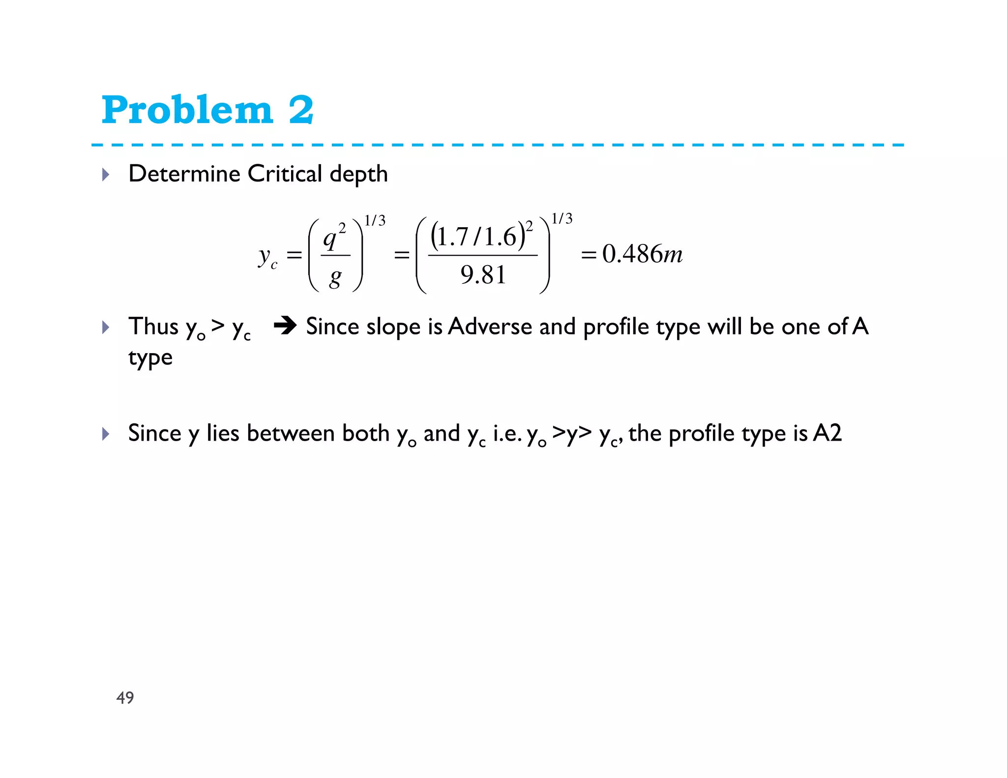 Problem 2
49
Determine Critical depth
Thus yo > yc Since slope is Adverse and profile type will be one of A
type
Since y lies between both yo and yc i.e. yo >y> yc, the profile type is A2
( ) m
g
q
yc 486.0
81.9
6.1/7.1
3/123/12
=







=





=
 