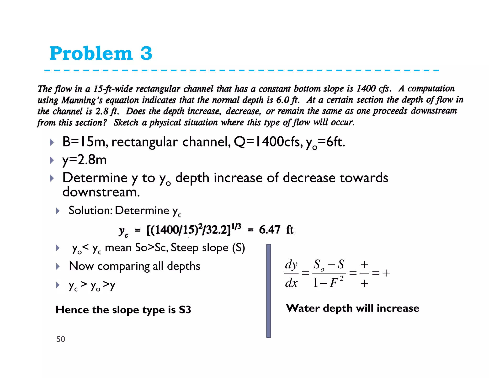 Problem 3
50
B=15m, rectangular channel, Q=1400cfs, yo=6ft.
y=2.8m
Determine y to yo depth increase of decrease towards
downstream.
Solution: Determine yc
yo< yc mean So>Sc, Steep slope (S)
Now comparing all depths
yc > yo >y
Hence the slope type is S3
+=
+
+
=
−
−
= 2
1 F
SS
dx
dy o
Water depth will increase
 
