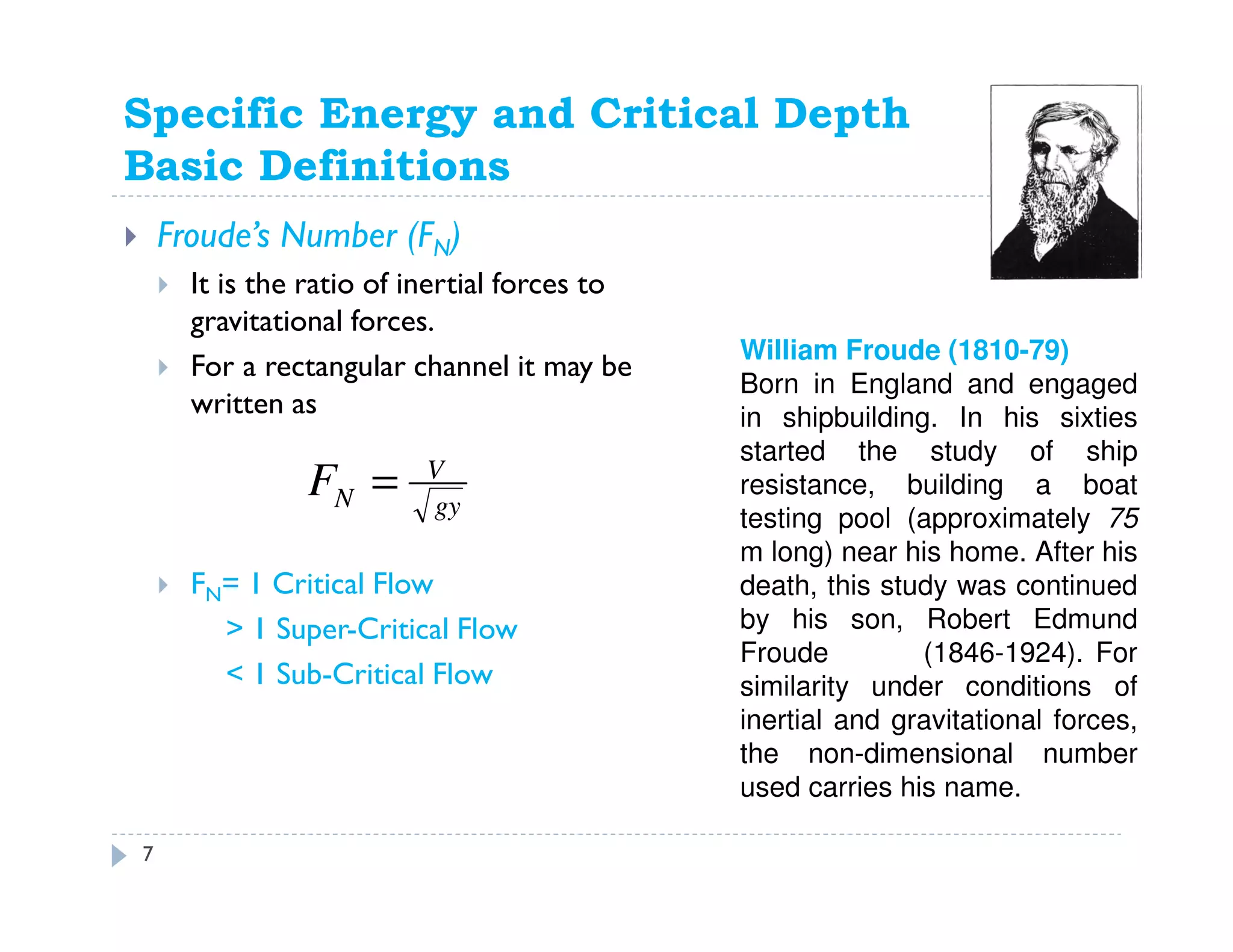 Specific Energy and Critical Depth
Basic Definitions
Froude’s Number (FN)
It is the ratio of inertial forces to
gravitational forces.
For a rectangular channel it may be
written as
FN= 1 Critical Flow
> 1 Super-Critical Flow
< 1 Sub-Critical Flow
gy
V
NF =
William Froude (1810-79)
Born in England and engaged
in shipbuilding. In his sixties
started the study of ship
resistance, building a boat
testing pool (approximately 75
m long) near his home. After his
death, this study was continued
by his son, Robert Edmund
Froude (1846-1924). For
similarity under conditions of
inertial and gravitational forces,
the non-dimensional number
used carries his name.
7
 