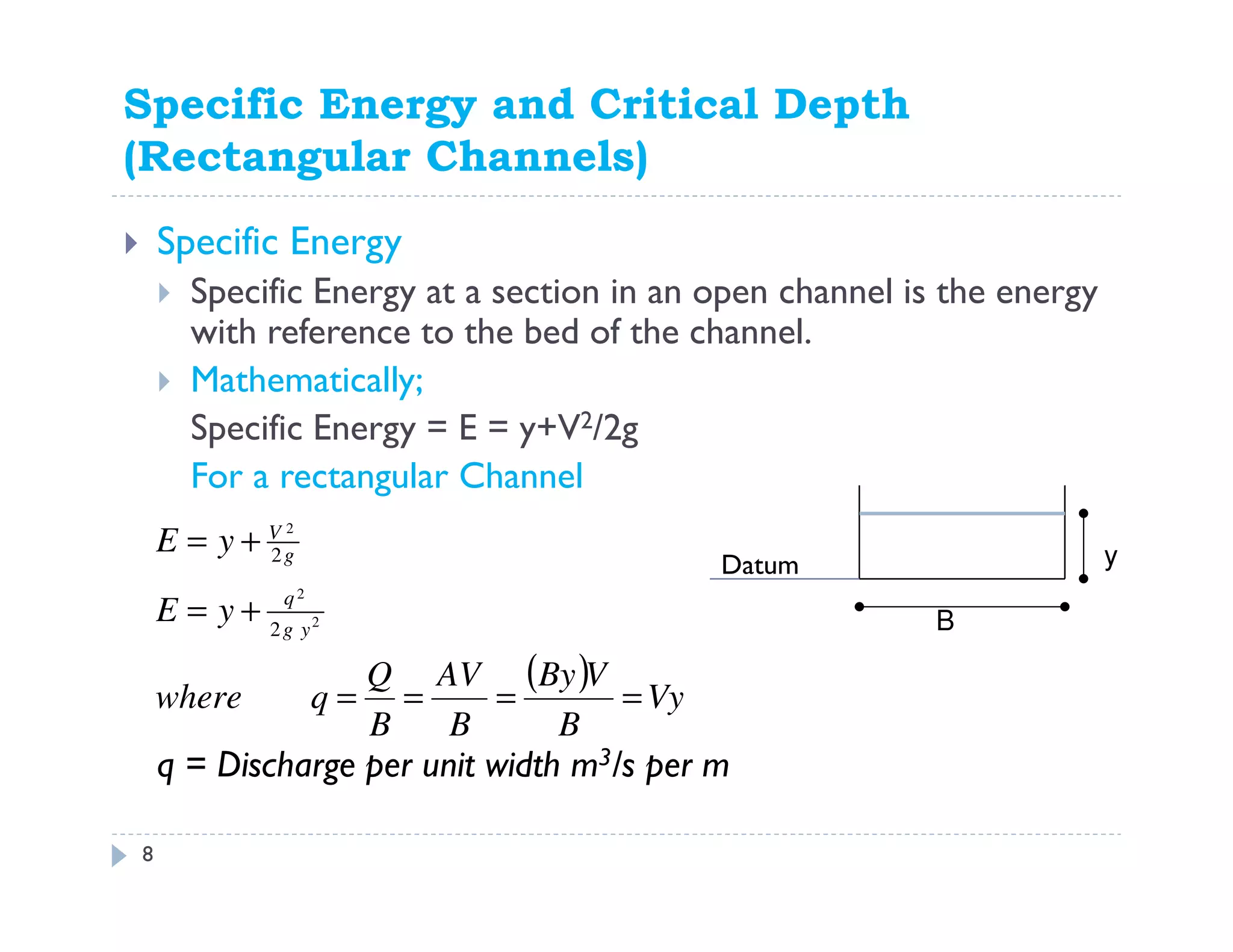 Specific Energy and Critical Depth
(Rectangular Channels)
Specific Energy
Specific Energy at a section in an open channel is the energy
with reference to the bed of the channel.
Mathematically;
Specific Energy = E = y+V2/2g
For a rectangular Channel
q = Discharge per unit width m3/s per m
B
( ) Vy
B
VBy
B
AV
B
Q
qwhere
yE
yE
yg
q
g
V
====
+=
+=
2
2
2
2
2 y
8
Datum
 