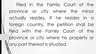 Filed in the Family Court of the
province or city where the minor
actually resides. If he resides in a
foreign country, the petition shall be
filed with the Family Court of the
province or city where his property or
any part thereof is situated.
 
