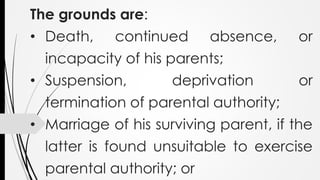 The grounds are:
• Death, continued absence, or
incapacity of his parents;
• Suspension, deprivation or
termination of parental authority;
• Marriage of his surviving parent, if the
latter is found unsuitable to exercise
parental authority; or
 