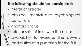 The following should be considered:
• Moral character;
• physical, mental and psychological
condition;
• financial status;
• relationship of trust with the minor;
• availability to exercise the powers
and duties of a guardian for the full
 