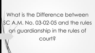 What is the Difference between
SC A.M. No. 03-02-05 and the rules
on guardianship in the rules of
court?
 