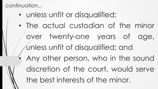 continuation...
• unless unfit or disqualified;
• The actual custodian of the minor
over twenty-one years of age,
unless unfit of disqualified; and
• Any other person, who in the sound
discretion of the court, would serve
the best interests of the minor.
 