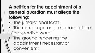 A petition for the appointment of a
general guardian must allege the
following:
• The jurisdictional facts;
• The name, age and residence of the
prospective ward;
• The ground rendering the
appointment necessary or
convenient;
 