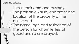 continuation...
him in their care and custody;
• The probable value, character and
location of the property of the
minor; and
• The name, age and residence of
the person for whom letters of
guardianship are prayed.
 