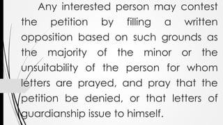 Any interested person may contest
the petition by filling a written
opposition based on such grounds as
the majority of the minor or the
unsuitability of the person for whom
letters are prayed, and pray that the
petition be denied, or that letters of
guardianship issue to himself.
 