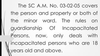 The SC A.M. No. 03-02-05 covers
the person and property or both of
the minor ward. The rules on
guardianship Of Incapacitated
Persons, now, only deals with
incapacitated persons who are 18
years old and above.
 