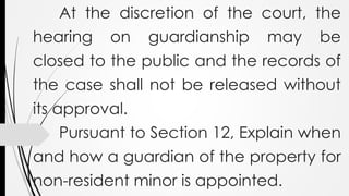 At the discretion of the court, the
hearing on guardianship may be
closed to the public and the records of
the case shall not be released without
its approval.
Pursuant to Section 12, Explain when
and how a guardian of the property for
non-resident minor is appointed.
 