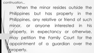 continuation...
When the minor resides outside the
Philippines but has property in the
Philippines, any relative or friend of such
minor, or anyone interested in his
property, in expectancy or otherwise,
may petition the Family Court for the
appointment of a guardian over the
property.
 