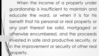 When the income of a property under
guardianship is insufficient to maintain and
educate the ward, or when it is for his
benefit that his personal or real property or
any part thereof be solid, mortgaged or
otherwise encumbered, and the proceeds
invested in safe and productive security, or
in the improvement or security of other real
property.
 