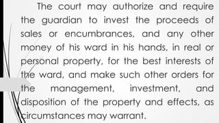 The court may authorize and require
the guardian to invest the proceeds of
sales or encumbrances, and any other
money of his ward in his hands, in real or
personal property, for the best interests of
the ward, and make such other orders for
the management, investment, and
disposition of the property and effects, as
circumstances may warrant.
 