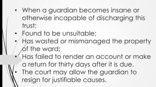 • When a guardian becomes insane or
otherwise incapable of discharging this
trust;
• Found to be unsuitable;
• Has wasted or mismanaged the property
of the ward;
• Has failed to render an account or make
a return for thirty days after it is due.
• The court may allow the guardian to
resign for justifiable causes.
 